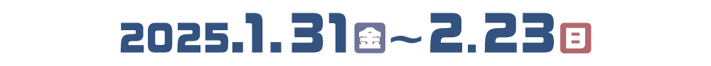 開催日程：2025.1.31（金）〜2025.2.23（日）